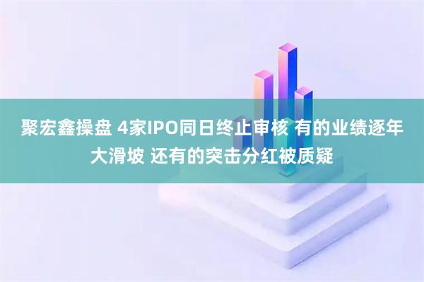 聚宏鑫操盘 4家IPO同日终止审核 有的业绩逐年大滑坡 还有的突击分红被质疑