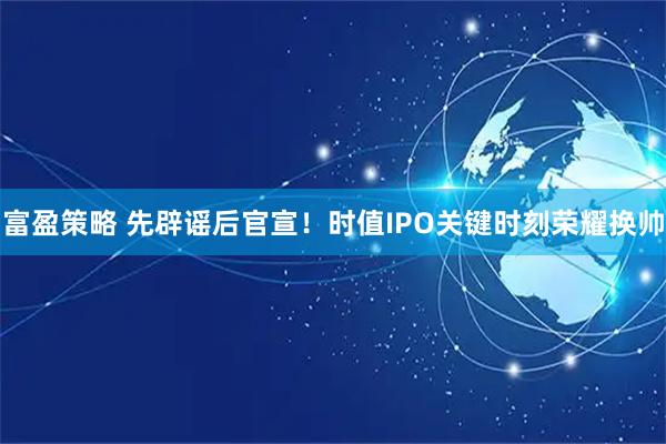 富盈策略 先辟谣后官宣！时值IPO关键时刻荣耀换帅