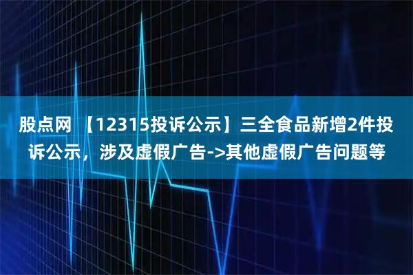 股点网 【12315投诉公示】三全食品新增2件投诉公示，涉及虚假广告->其他虚假广告问题等