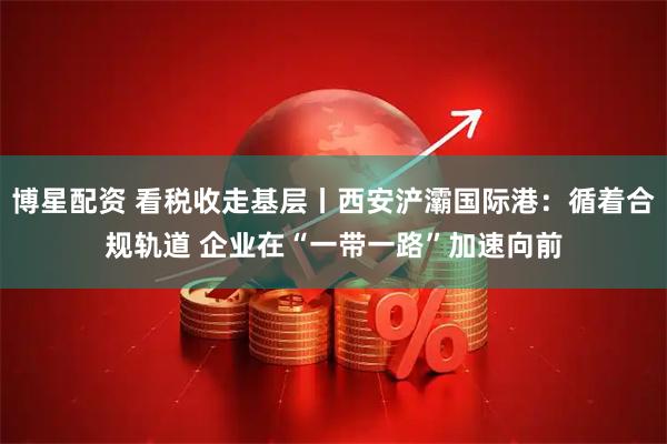 博星配资 看税收走基层丨西安浐灞国际港：循着合规轨道 企业在“一带一路”加速向前