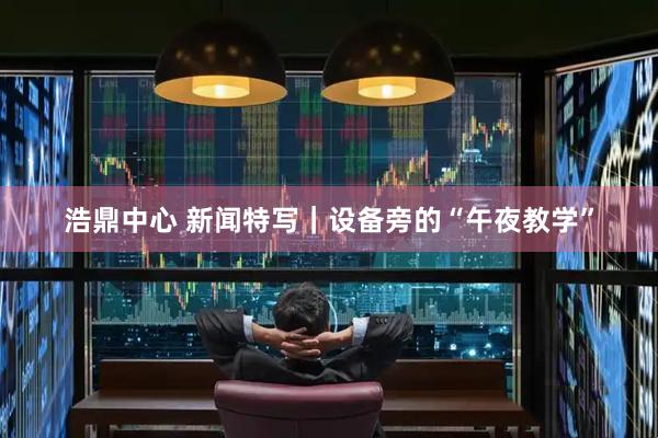 浩鼎中心 新闻特写｜设备旁的“午夜教学”