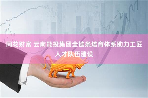 同花财富 云南能投集团全链条培育体系助力工匠人才队伍建设