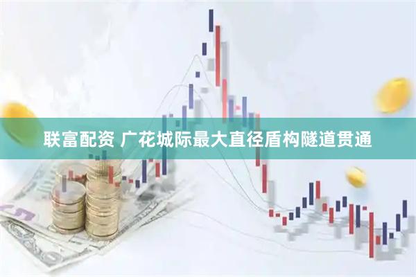 联富配资 广花城际最大直径盾构隧道贯通