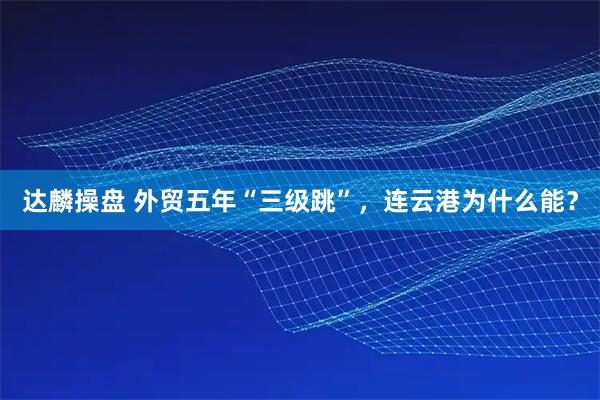 达麟操盘 外贸五年“三级跳”，连云港为什么能？