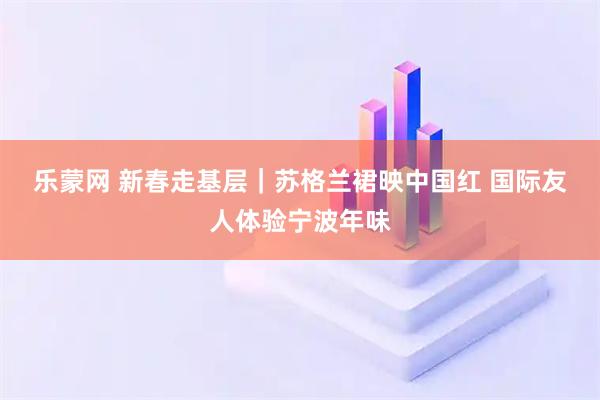 乐蒙网 新春走基层｜苏格兰裙映中国红 国际友人体验宁波年味