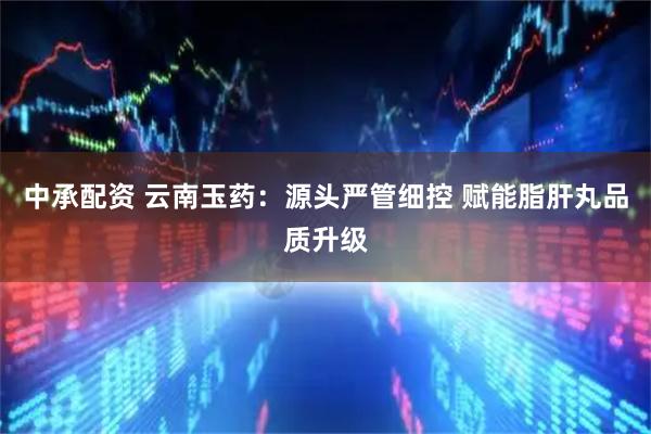中承配资 云南玉药：源头严管细控 赋能脂肝丸品质升级