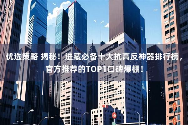 优选策略 揭秘！进藏必备十大抗高反神器排行榜，官方推荐的TOP1口碑爆棚！