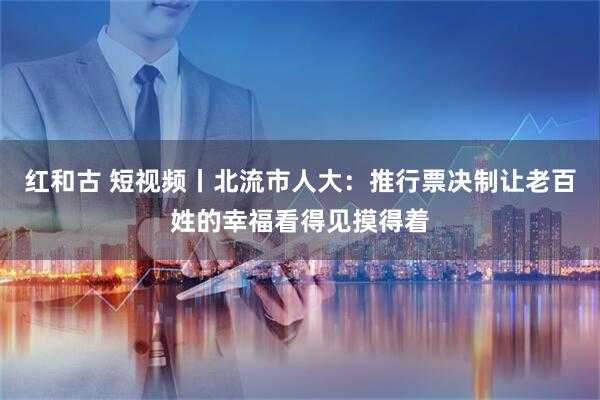红和古 短视频丨北流市人大：推行票决制让老百姓的幸福看得见摸得着