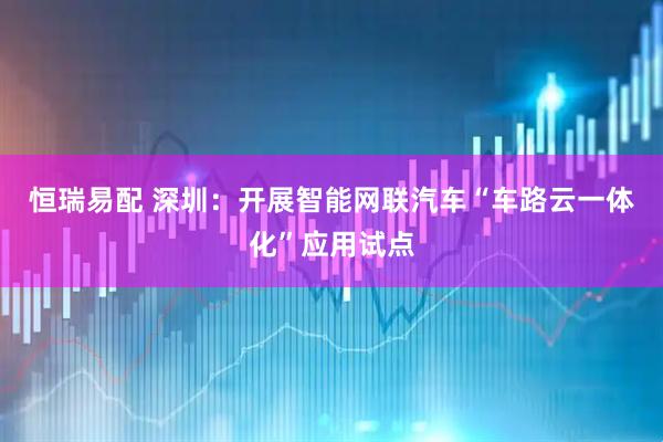 恒瑞易配 深圳：开展智能网联汽车“车路云一体化”应用试点