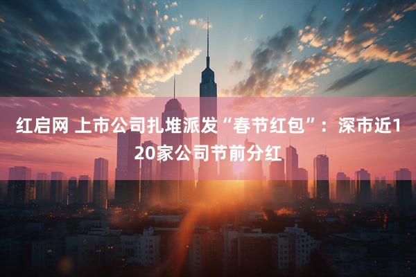 红启网 上市公司扎堆派发“春节红包”：深市近120家公司节前分红