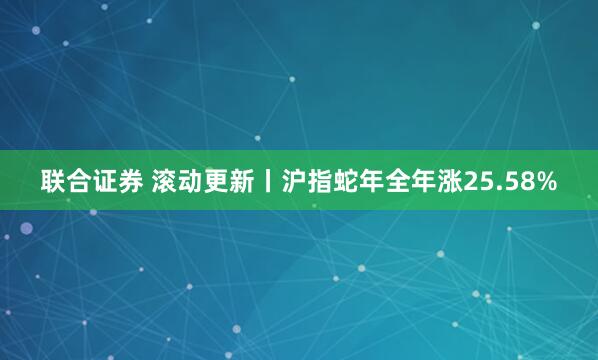 联合证券 滚动更新丨沪指蛇年全年涨25.58%