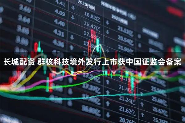 长城配资 群核科技境外发行上市获中国证监会备案