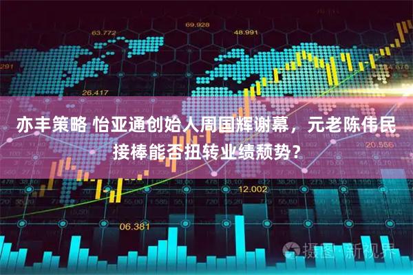 亦丰策略 怡亚通创始人周国辉谢幕，元老陈伟民接棒能否扭转业绩颓势？