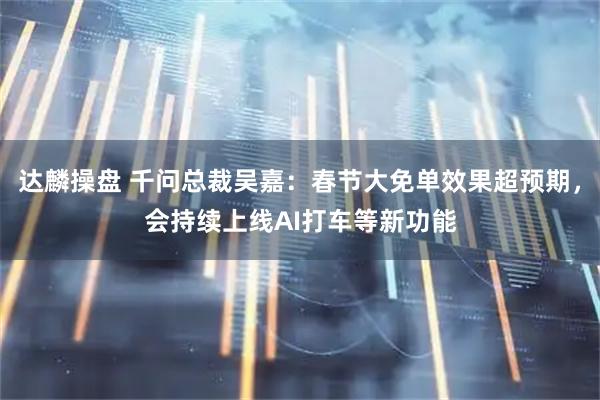 达麟操盘 千问总裁吴嘉：春节大免单效果超预期，会持续上线AI打车等新功能