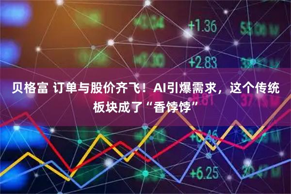 贝格富 订单与股价齐飞！AI引爆需求，这个传统板块成了“香饽饽”