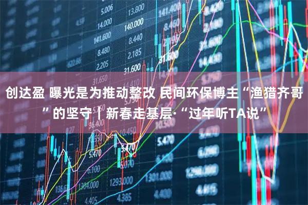 创达盈 曝光是为推动整改 民间环保博主“渔猎齐哥”的坚守｜新春走基层·“过年听TA说”