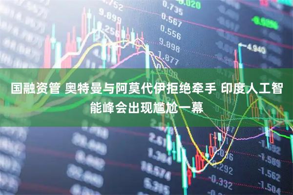 国融资管 奥特曼与阿莫代伊拒绝牵手 印度人工智能峰会出现尴尬一幕