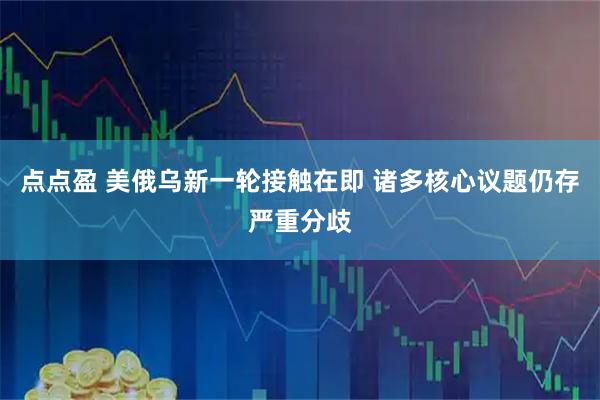 点点盈 美俄乌新一轮接触在即 诸多核心议题仍存严重分歧