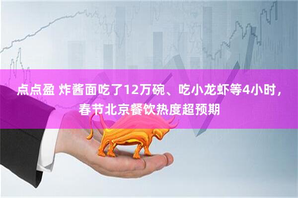 点点盈 炸酱面吃了12万碗、吃小龙虾等4小时，春节北京餐饮热度超预期
