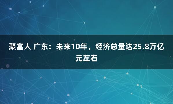 聚富人 广东：未来10年，经济总量达25.8万亿元左右