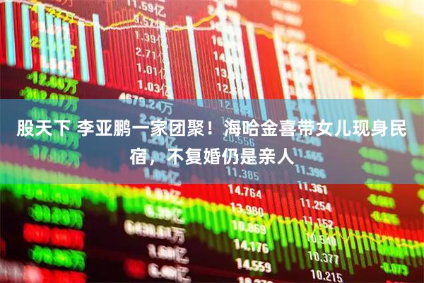 股天下 李亚鹏一家团聚！海哈金喜带女儿现身民宿，不复婚仍是亲人