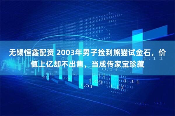无锡恒鑫配资 2003年男子捡到熊猫试金石，价值上亿却不出售，当成传家宝珍藏