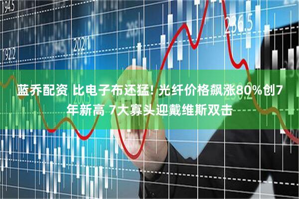 蓝乔配资 比电子布还猛! 光纤价格飙涨80%创7年新高 7大寡头迎戴维斯双击