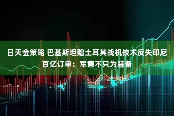 日天金策略 巴基斯坦赠土耳其战机技术反失印尼百亿订单：军售不只为装备