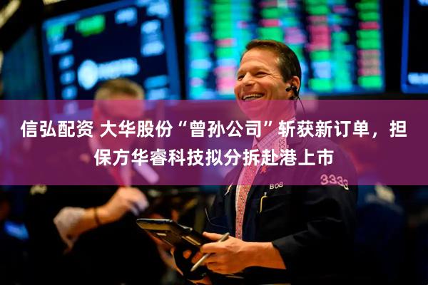 信弘配资 大华股份“曾孙公司”斩获新订单，担保方华睿科技拟分拆赴港上市