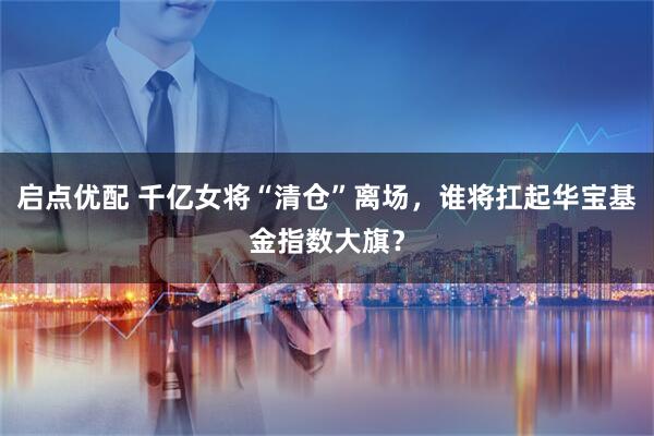 启点优配 千亿女将“清仓”离场，谁将扛起华宝基金指数大旗？