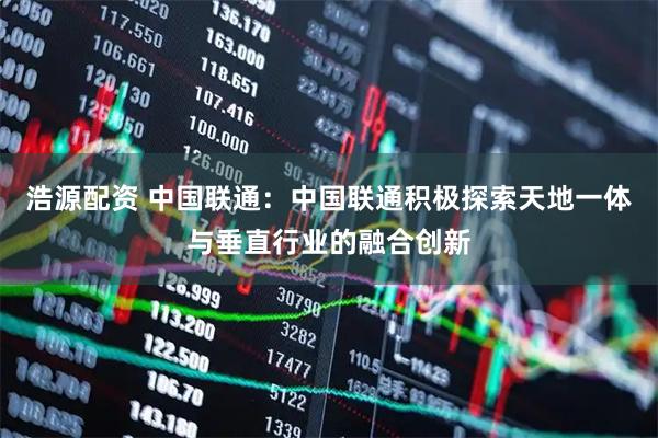 浩源配资 中国联通：中国联通积极探索天地一体与垂直行业的融合创新