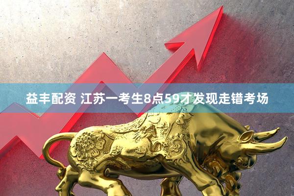益丰配资 江苏一考生8点59才发现走错考场
