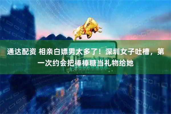 通达配资 相亲白嫖男太多了！深圳女子吐槽，第一次约会把棒棒糖当礼物给她