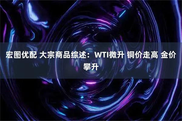 宏图优配 大宗商品综述：WTI微升 铜价走高 金价攀升